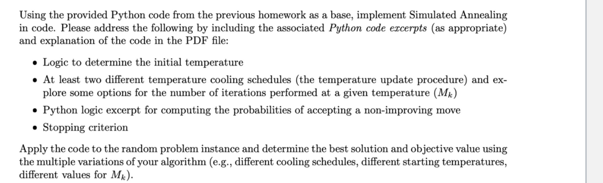 Using the provided Python code from the previous homework as a base, implement Simulated Annealing
in code. Please address the following by including the associated Python code excerpts (as appropriate)
and explanation of the code in the PDF file:
• Logic to determine the initial temperature
• At least two different temperature cooling schedules (the temperature update procedure) and ex-
plore some options for the number of iterations performed at a given temperature (Mk)
• Python logic excerpt for computing the probabilities of accepting a non-improving move
Stopping criterion
•
Apply the code to the random problem instance and determine the best solution and objective value using
the multiple variations of your algorithm (e.g., different cooling schedules, different starting temperatures,
different values for Mk).
