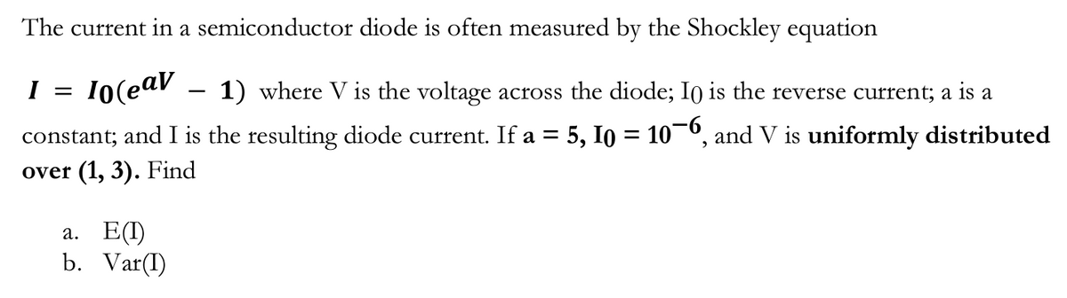 The current in a semiconductor diode is often measured by the Shockley equation
I =
10(eav
1) where V is the voltage across the diode; I0 is the reverse current; a is a
5, 10 = 106, and V is uniformly distributed
constant; and I is the resulting diode current. If a =
over (1, 3). Find
a. E(I)
b. Var(I)