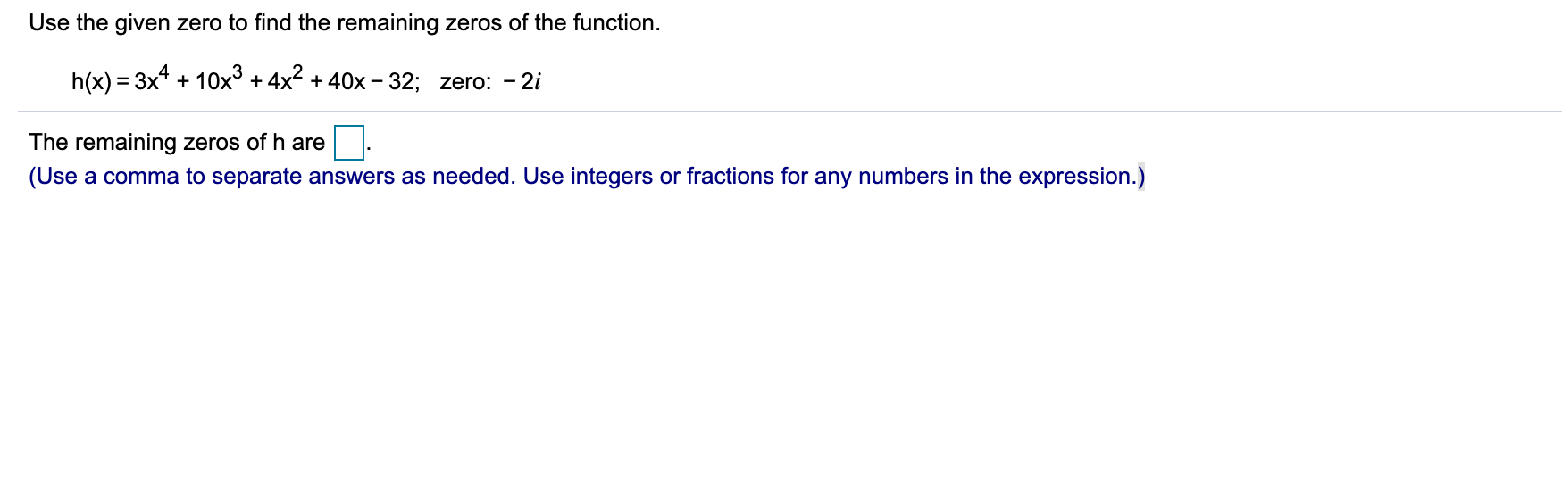 Use the given zero to find the remaining zeros of the function.
h(x) = 3x4 + 10x° + 4x + 40x – 32; zero: - 2i
%D
The remaining zeros of h are
(Use a comma to separate answers as needed. Use integers or fractions for any numbers in the expression.)
