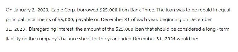 On January 2, 2023, Eagle Corp. borrowed $25,000 from Bank Three. The loan was to be repaid in equal
principal installments of $5,000, payable on December 31 of each year. beginning on December
31, 2023. Disregarding interest, the amount of the $25,000 loan that should be considered a long-term
liability on the company's balance sheet for the year ended December 31, 2024 would be: