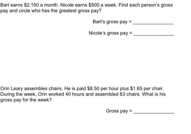 Bart earns $2,150 a month. Nicole earns $500 a week. Find each person's gross
pay and circle who has the greatest gross pay?
Bart's gross pay =
Nicole's gross pay =,
Orin Leary assembles chairs. He is paid $8.50 per hour plus $1.65 per chair.
During the week, Orin worked 40 hours and assembled 83 chairs. What is his
gross pay for the week?
Gross pay =
