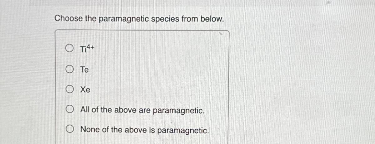 Choose the paramagnetic species from below.
Ti4+
Te
Xe
O All of the above are paramagnetic.
None of the above is paramagnetic.