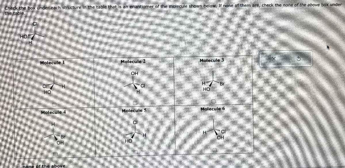 Check the box under each structure in the table that is an enantiomer of the molecule shown below. If none of them are, check the none of the above box under
the table.
HO
Molecule 1
Molecule 2
Molecule 3
OH
CI
H
HO
Cl
H
H
HO
Br
Molecule 4
Molecule 5
Molecule 6
Cl
Br
OH
H
CI
HO
OH
none of the above,
G