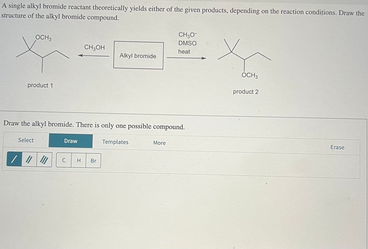 A single alkyl bromide reactant theoretically yields either of the given products, depending on the reaction conditions. Draw the
structure of the alkyl bromide compound.
CH3O-
DMSO
OCH 3
CH3OH
heat
Alkyl bromide
product 1
Draw the alkyl bromide. There is only one possible compound.
/
Select
Draw
C
H Br
Templates
More
OCH3
product 2
Erase