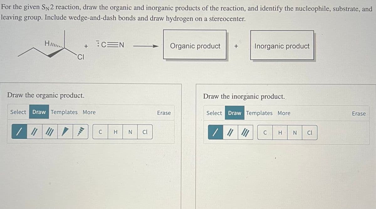 For the given SN2 reaction, draw the organic and inorganic products of the reaction, and identify the nucleophile, substrate, and
leaving group. Include wedge-and-dash bonds and draw hydrogen on a stereocenter.
Him...
CEN
+
CI
Draw the organic product.
Select Draw Templates More
C
HN C
Organic product
Inorganic product
Draw the inorganic product.
Erase
Select Draw Templates More
//////
C
H
N
Cl
Erase