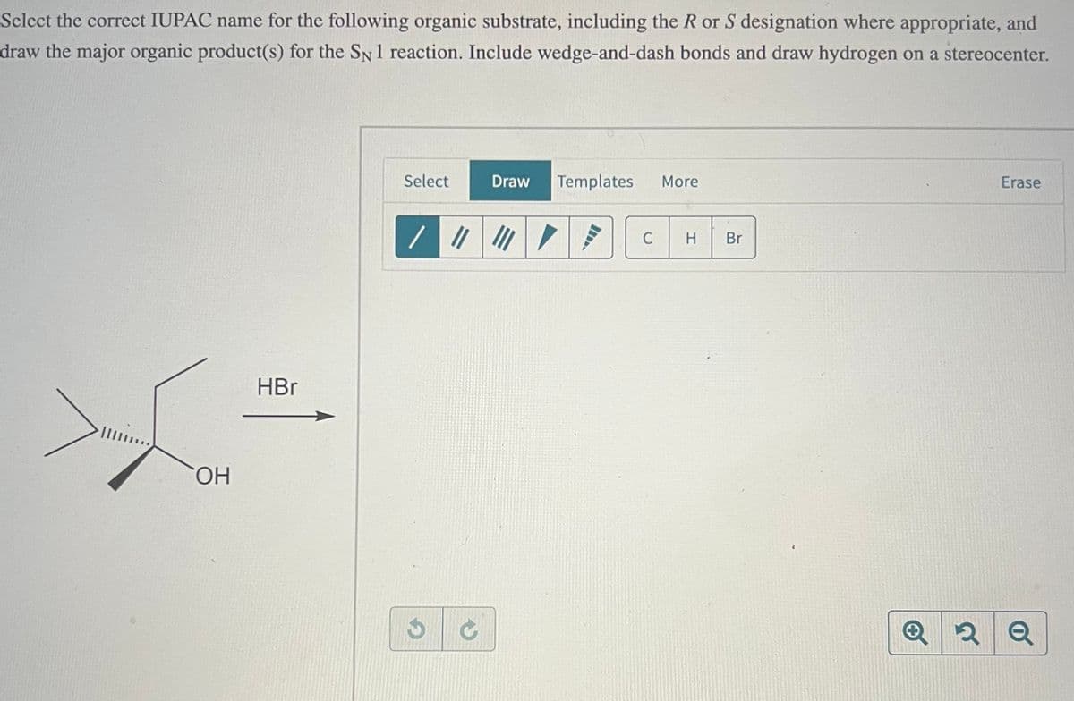 Select the correct IUPAC name for the following organic substrate, including the R or S designation where appropriate, and
draw the major organic product(s) for the SN 1 reaction. Include wedge-and-dash bonds and draw hydrogen on a stereocenter.
OH
HBr
Select
Draw Templates
More
//////
C
H
Br
Erase
QQ Q