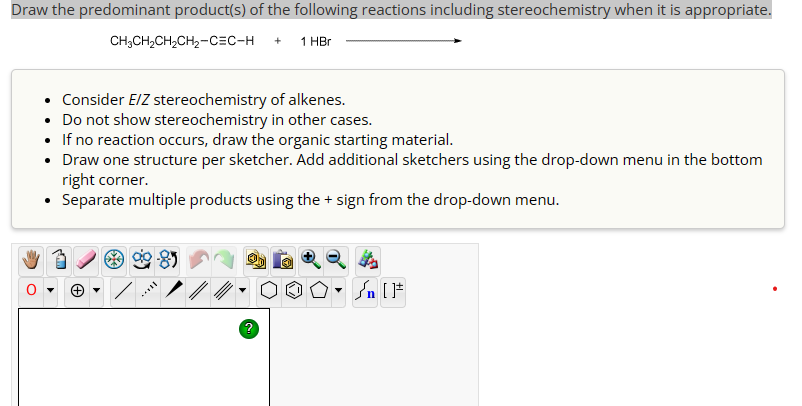Draw the predominant product(s) of the following reactions including stereochemistry when it is appropriate.
CH3CH2CH2CH2-CEC-H
+
1 HBr
• Consider E/Z stereochemistry of alkenes.
• Do not show stereochemistry in other cases.
• If no reaction occurs, draw the organic starting material.
• Draw one structure per sketcher. Add additional sketchers using the drop-down menu in the bottom
right corner.
• Separate multiple products using the + sign from the drop-down menu.
+
-
n