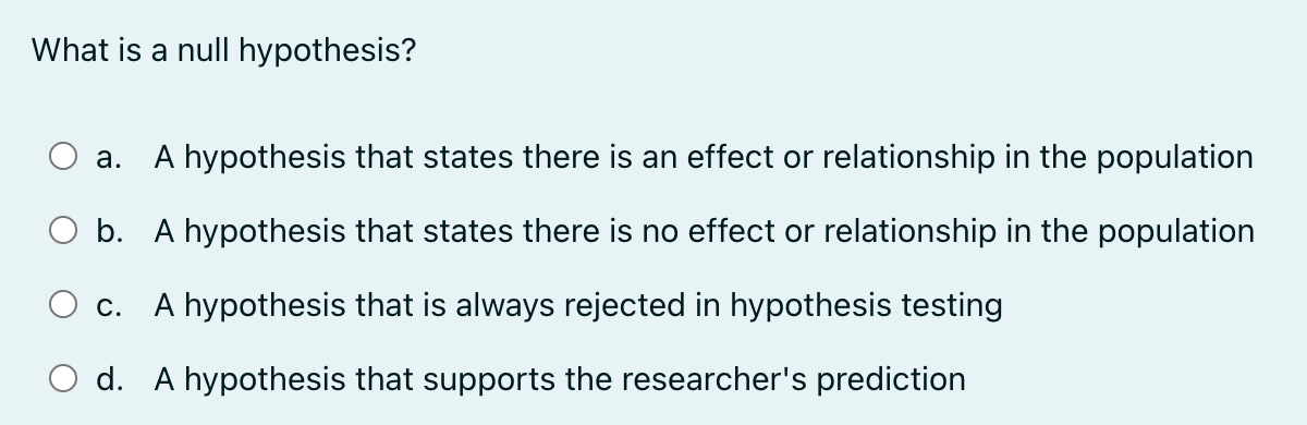 What is a null hypothesis?
a.
A hypothesis that states there is an effect or relationship in the population
b. A hypothesis that states there is no effect or relationship in the population
c. A hypothesis that is always rejected in hypothesis testing
d. A hypothesis that supports the researcher's prediction