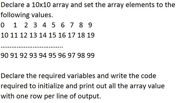 Declare a 10x10 array and set the array elements to the
following values.
0123456789
10 11 12 13 14 15 16 17 18 19
90 91 92 93 94 95 96 97 98 99
Declare the required variables and write the code
required to initialize and print out all the array value
with one row per line of output.