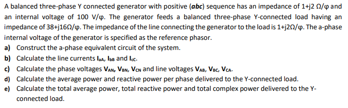 A balanced three-phase Y connected generator with positive (abc) sequence has an impedance of 1+j2 0/p and
an internal voltage of 100 V/p. The generator feeds a balanced three-phase Y-connected load having an
impedance of 38+j160/9. The impedance of the line connecting the generator to the load is 1+j20/9. The a-phase
internal voltage of the generator is specified as the reference phasor.
a) Construct the a-phase equivalent circuit of the system.
b) Calculate the line currents laa, Ios and lc.
c) Calculate the phase voltages Van, VeN, Van and line voltages VaB, Vec, Vca.
d) Calculate the average power and reactive power per phase delivered to the Y-connected load.
e) Calculate the total average power, total reactive power and total complex power delivered to the Y-
connected load.
