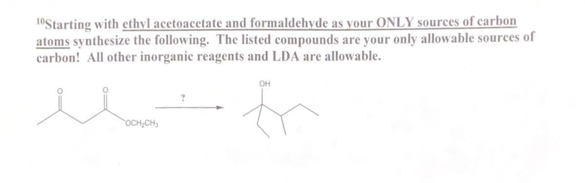 10Starting with ethyl acetoacetate and formaldehyde as your ONLY sources of carbon
atoms synthesize the following. The listed compounds are your only allowable sources of
carbon! All other inorganic reagents and LDA are allowable.
OH
OCH2CH3
