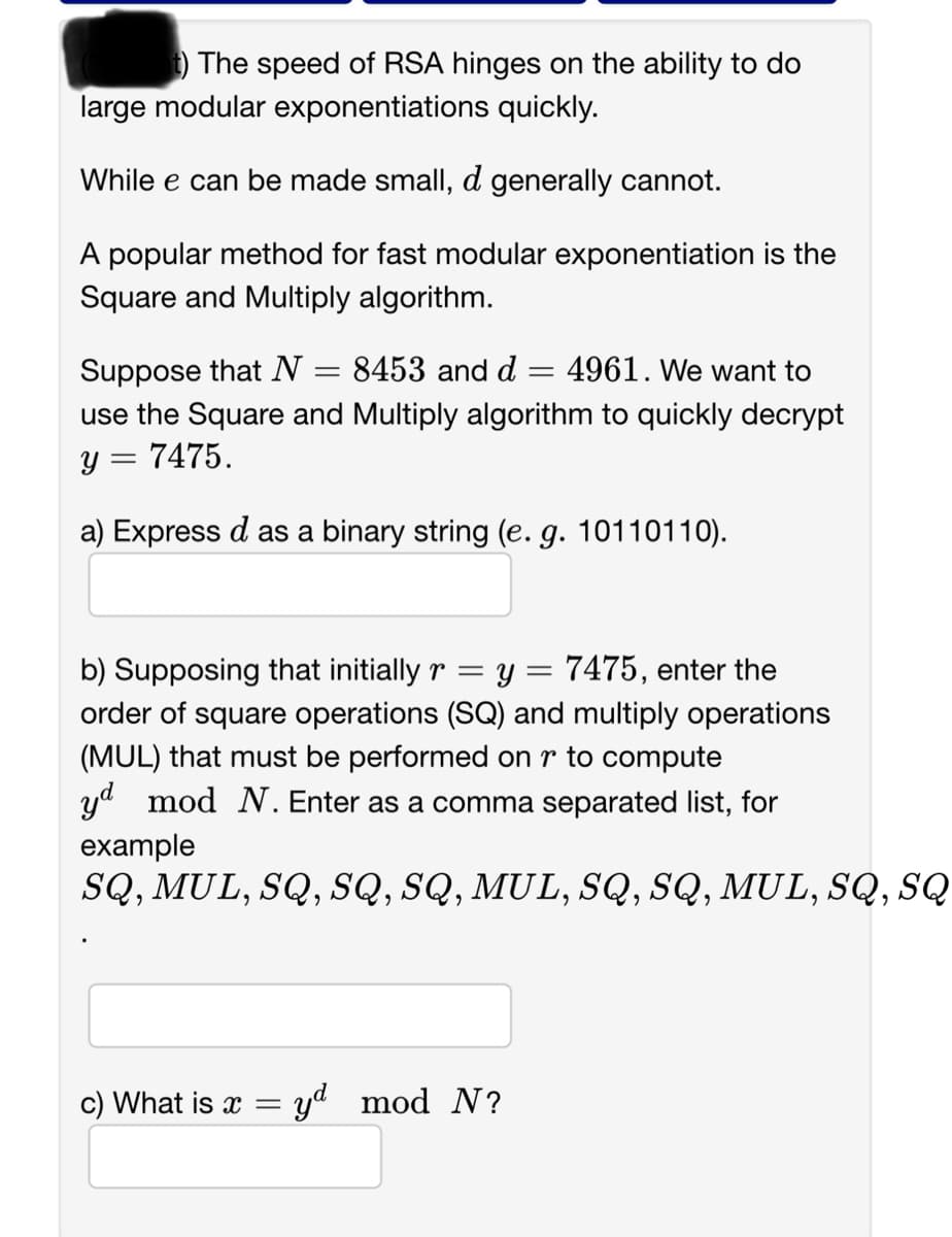 t) The speed of RSA hinges on the ability to do
large modular exponentiations quickly.
While e can be made small, d generally cannot.
A popular method for fast modular exponentiation is the
Square and Multiply algorithm.
Suppose that N
4961. We want to
use the Square and Multiply algorithm to quickly decrypt
y = 7475.
a) Express d as a binary string (e. g. 10110110).
= 8453 and d
=
b) Supposing that initially r = y = 7475, enter the
order of square operations (SQ) and multiply operations
(MUL) that must be performed on r to compute
yd mod N. Enter as a comma separated list, for
example
SQ, MUL, SQ, SQ, SQ, MUL, SQ, SQ, MUL, SQ, SQ
c) What is x = yd mod N?