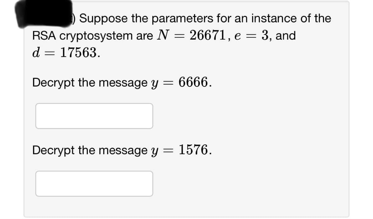 Suppose the parameters for an instance of the
RSA cryptosystem are N = 26671, e = 3, and
d
17563.
=
Decrypt the message y
Decrypt the message y
=
6666.
= 1576.
