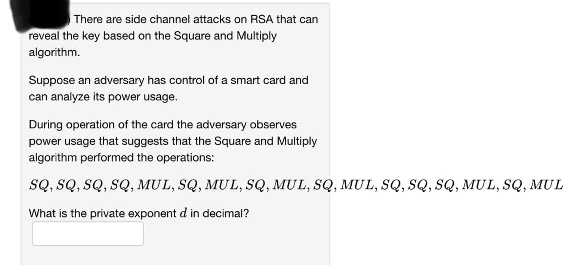 There are side channel attacks on RSA that can
reveal the key based on the Square and Multiply
algorithm.
Suppose an adversary has control of a smart card and
can analyze its power usage.
During operation of the card the adversary observes
power usage that suggests that the Square and Multiply
algorithm performed the operations:
SQ, SQ, SQ, SQ, MUL, SQ, MUL, SQ, MUL, SQ, MUL, SQ, SQ, SQ, MUL, SQ, MUL
What is the private exponent d in decimal?