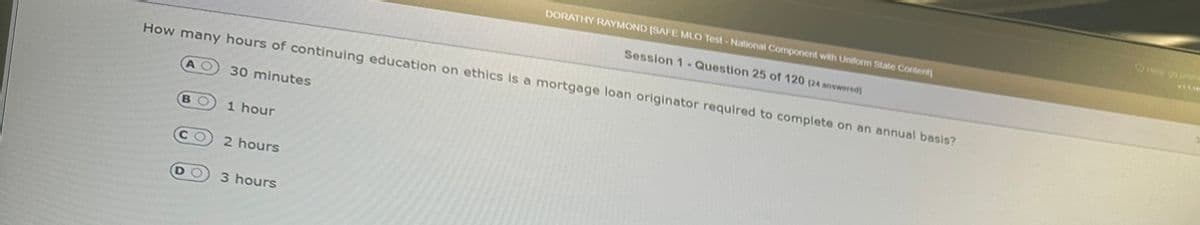 How many hours of continuing education on ethics is a mortgage loan originator required to complete on an annual basis?
D
30 minutes
1 hour
2 hours
DORATHY RAYMOND (SAFE MLO Test-National Component with Uniform State Content)
Session 1 Question 25 of 120 124 answered)
3 hours