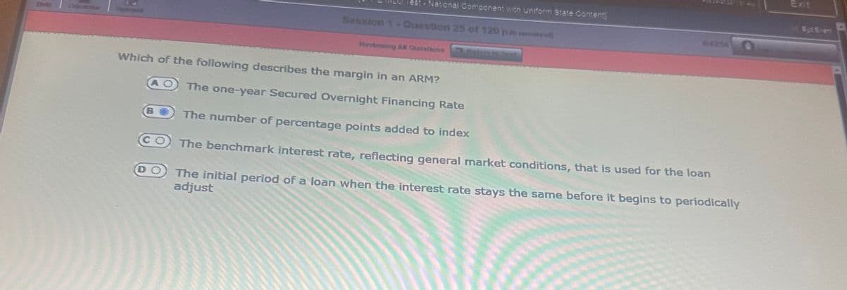 Test- National Component with Uniform State Content]
Session 1- Question 25 of 120 par*)
Reviewing All Questions
Betvents Test
Which of the following describes the margin in an ARM?
AO The one-year Secured Overnight Financing Rate
The number of percentage points added to index
CO The benchmark interest rate, reflecting general market conditions, that is used for the loan
DO The initial period of a loan when the interest rate stays the same before it begins to periodically
adjust
Exit