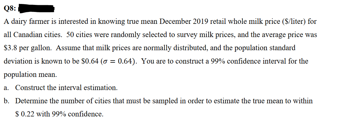 Q8:
A dairy farmer is interested in knowing true mean December 2019 retail whole milk price ($/liter) for
all Canadian cities. 50 cities were randomly selected to survey milk prices, and the average price was
$3.8 per gallon. Assume that milk prices are normally distributed, and the population standard
deviation is known to be $0.64 (σ = 0.64). You are to construct a 99% confidence interval for the
population mean.
a. Construct the interval estimation.
b. Determine the number of cities that must be sampled in order to estimate the true mean to within
$ 0.22 with 99% confidence.