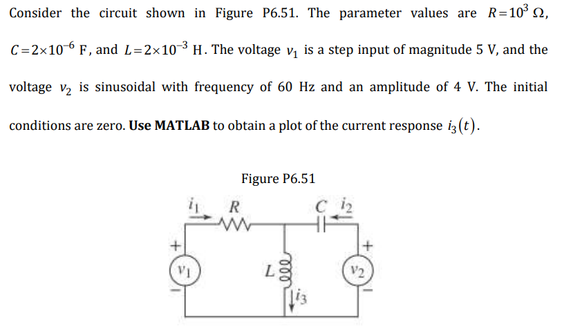 Consider the circuit shown in Figure P6.51. The parameter values are R=10³ ,
C=2x10-6 F, and L=2×10-³ H. The voltage v₁ is a step input of magnitude 5 V, and the
voltage v₂ is sinusoidal with frequency of 60 Hz and an amplitude of 4 V. The initial
conditions are zero. Use MATLAB to obtain a plot of the current response i3 (t).
VI
Figure P6.51
R
ele
C 1₂
+
V2
