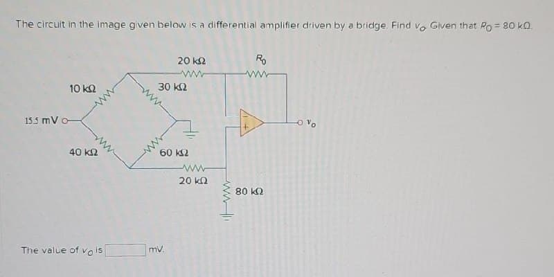 The circuit in the image given below is a differential amplifier driven by a bridge. Find vo Given that Po = 80 kQ
20 ΚΩ
www
Ro
www
10 ΚΩ
30 ΚΩ
15.5 mV o
40 ΚΩ
60 ΚΩ
ww
20 ΚΩ
80 ΚΩ
The value of vo is
mV.
-O Vo