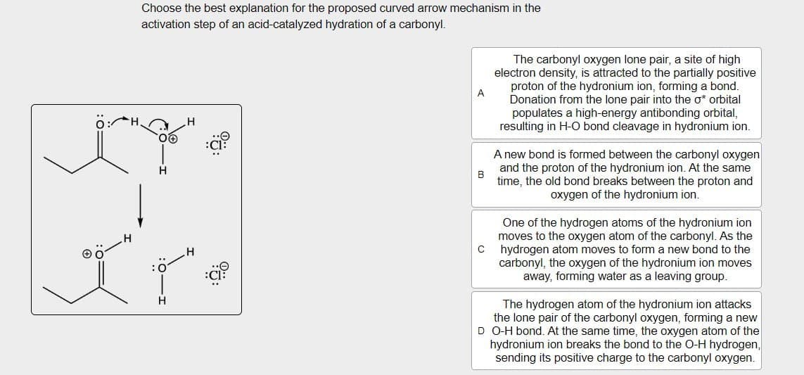 H
Choose the best explanation for the proposed curved arrow mechanism in the
activation step of an acid-catalyzed hydration of a carbonyl.
H
H
H
9:
:Cl:
A
B
The carbonyl oxygen lone pair, a site of high
electron density, is attracted to the partially positive
proton of the hydronium ion, forming a bond.
Donation from the lone pair into the σ* orbital
populates a high-energy antibonding orbital,
resulting in H-O bond cleavage in hydronium ion.
A new bond is formed between the carbonyl oxygen
and the proton of the hydronium ion. At the same
time, the old bond breaks between the proton and
oxygen of the hydronium ion.
One of the hydrogen atoms of the hydronium ion
moves to the oxygen atom of the carbonyl. As the
C hydrogen atom moves to form a new bond to the
carbonyl, the oxygen of the hydronium ion moves
away, forming water as a leaving group.
The hydrogen atom of the hydronium ion attacks
the lone pair of the carbonyl oxygen, forming a new
D O-H bond. At the same time, the oxygen atom of the
hydronium ion breaks the bond to the O-H hydrogen,
sending its positive charge to the carbonyl oxygen.