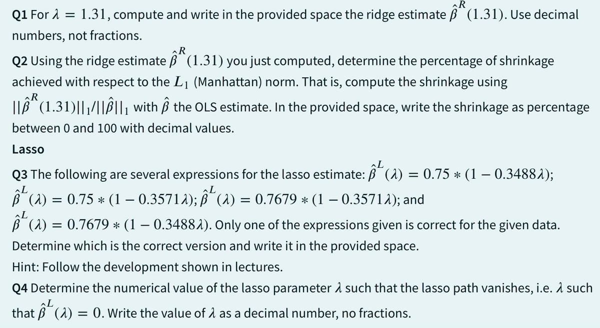 R
Q1 For λ = 1.31, compute and write in the provided space the ridge estimate ß (1.31). Use decimal
numbers, not fractions.
R
Q2 Using the ridge estimate B (1.31) you just computed, determine the percentage of shrinkage
achieved with respect to the L1 (Manhattan) norm. That is, compute the shrinkage using
R
||Âª (1.31)||1/||B||₁ with ß the OLS estimate. In the provided space, write the shrinkage as percentage
between 0 and 100 with decimal values.
Lasso
L
Q3 The following are several expressions for the lasso estimate: B^(2) = 0.75 * (1 − 0.34882);
L
L
B² (a) = 0.75 * (1 − 0.3571λ); ß³ (a) = 0.7679 * (1 − 0.3571λ); and
-
-
(λ) = 0.7679 * (1 − 0.34881). Only one of the expressions given is correct for the given data.
Determine which is the correct version and write it in the provided space.
Hint: Follow the development shown in lectures.
Q4 Determine the numerical value of the lasso parameter & such that the lasso path vanishes, i.e. λ such
L
that (a) = 0. Write the value of A as a decimal number, no fractions.
