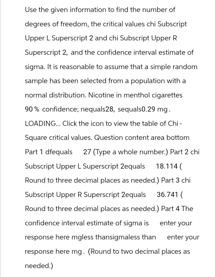 Use the given information to find the number of
degrees of freedom, the critical values chi Subscript
Upper L Superscript 2 and chi Subscript Upper R
Superscript 2, and the confidence interval estimate of
sigma. It is reasonable to assume that a simple random
sample has been selected from a population with a
normal distribution. Nicotine in menthol cigarettes
90% confidence; nequals28, sequals0.29 mg.
LOADING... Click the icon to view the table of Chi -
Square critical values. Question content area bottom
Part 1 dfequals 27 (Type a whole number.) Part 2 chi
Subscript Upper L Superscript 2equals
18.114 (
Round to three decimal places as needed.) Part 3 chi
Subscript Upper R Superscript 2equals
36.741 (
Round to three decimal places as needed.) Part 4 The
confidence interval estimate of sigma is
enter your
response here mgless thansigmaless than
enter your
response here mg. (Round to two decimal places as
needed.)