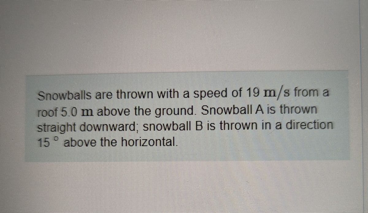Snowballs are thrown with a speed of 19 m/s from a
roof 5.0 m above the ground. Snowball A is thrown
straight downward; snowball B is thrown in a direction
15° above the horizontal.