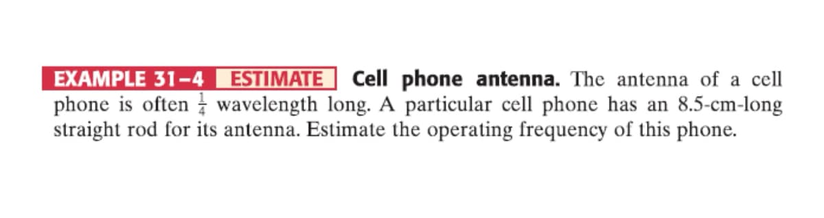 EXAMPLE 31-4 ESTIMATE Cell phone antenna. The antenna of a cell
phone is often wavelength long. A particular cell phone has an 8.5-cm-long
straight rod for its antenna. Estimate the operating frequency of this phone.