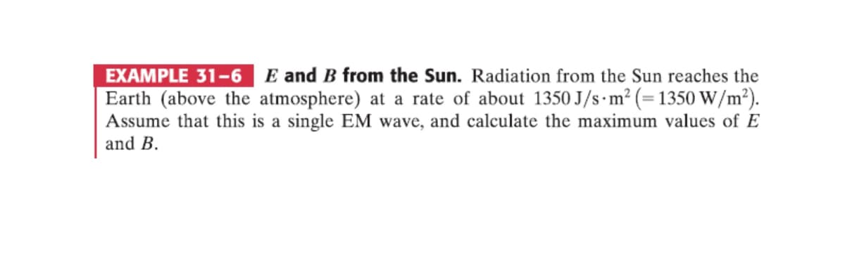 EXAMPLE 31-6
E and B from the Sun. Radiation from the Sun reaches the
Earth (above the atmosphere) at a rate of about 1350 J/s m² (= 1350 W/m²).
Assume that this is a single EM wave, and calculate the maximum values of E
and B.