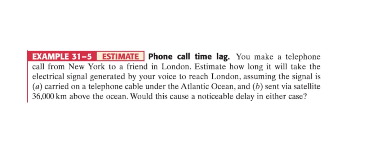 EXAMPLE 31-5 ESTIMATE Phone call time lag. You make a telephone
call from New York to a friend in London. Estimate how long it will take the
electrical signal generated by your voice to reach London, assuming the signal is
(a) carried on a telephone cable under the Atlantic Ocean, and (b) sent via satellite
36,000 km above the ocean. Would this cause a noticeable delay in either case?