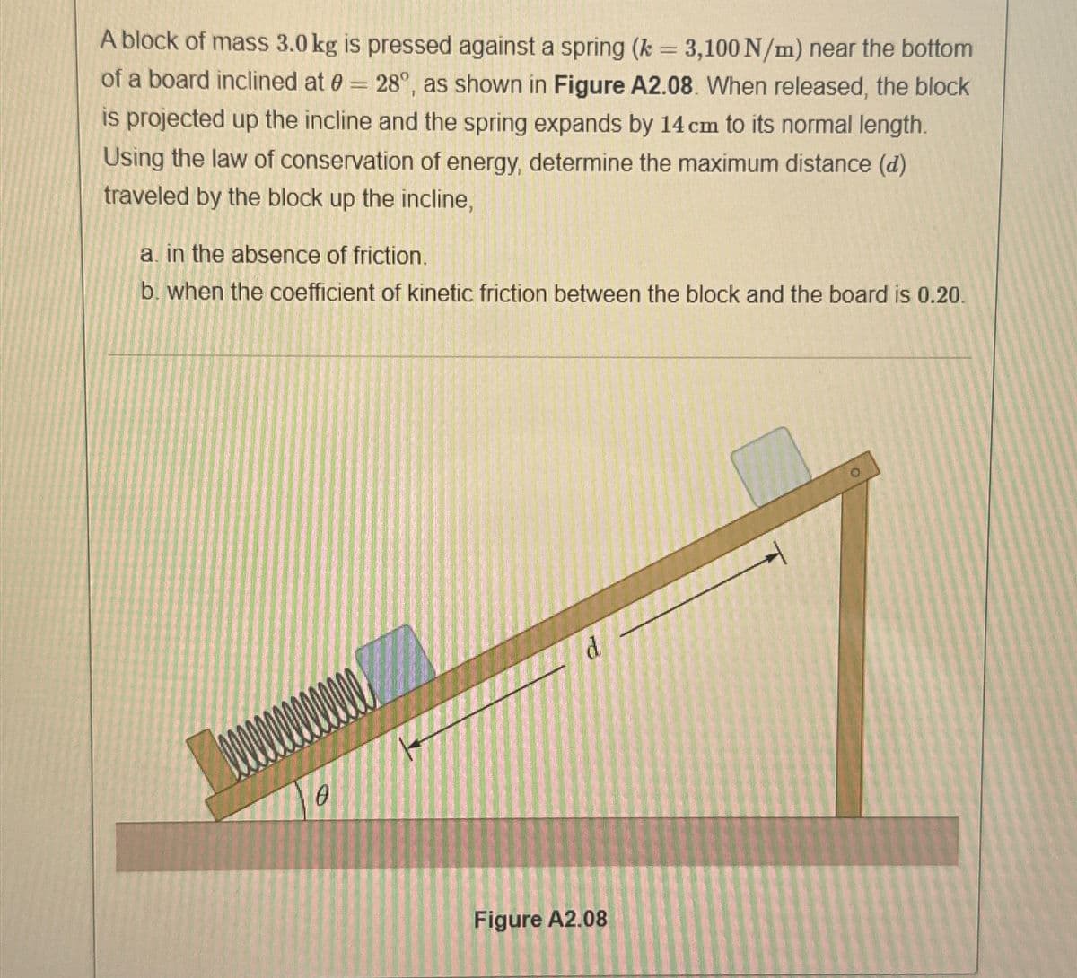 A block of mass 3.0 kg is pressed against a spring (k = 3,100 N/m) near the bottom
of a board inclined at = 28°, as shown in Figure A2.08. When released, the block
is projected up the incline and the spring expands by 14 cm to its normal length.
Using the law of conservation of energy, determine the maximum distance (d)
traveled by the block up the incline,
a. in the absence of friction.
b. when the coefficient of kinetic friction between the block and the board is 0.20.
0
Figure A2.08
d