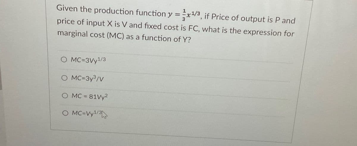 Given the production function y=x/3, if Price of output is P and
price of input X is V and fixed cost is FC, what is the expression for
marginal cost (MC) as a function of Y?
O MC=3Vy1/3
O MC=3y3/V
O MC = 81Vy2
O MC=Vy1/3