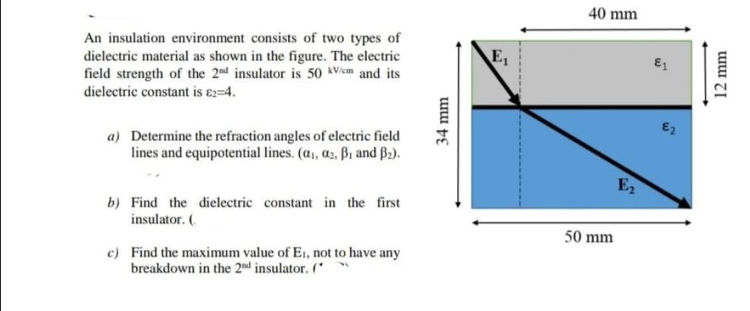 40 mm
An insulation environment consists of two types of
dielectric material as shown in the figure. The electric
field strength of the 2nd insulator is 50 kV/em and its
E,
E1
dielectric constant is ɛ2=4.
a) Determine the refraction angles of electric field
lines and equipotential lines. (a, a2, Bi and B2).
E2
b) Find the dielectric constant in the first
insulator. (.
50 mm
c) Find the maximum value of E1, not to have any
breakdown in the 2nd insulator. (
34 mm
12 mm
