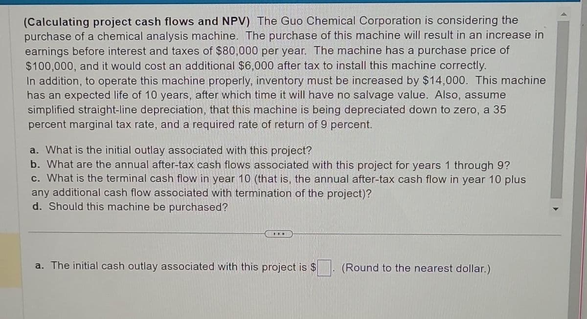 (Calculating project cash flows and NPV) The Guo Chemical Corporation is considering the
purchase of a chemical analysis machine. The purchase of this machine will result in an increase in
earnings before interest and taxes of $80,000 per year. The machine has a purchase price of
$100,000, and it would cost an additional $6,000 after tax to install this machine correctly.
In addition, to operate this machine properly, inventory must be increased by $14,000. This machine
has an expected life of 10 years, after which time it will have no salvage value. Also, assume
simplified straight-line depreciation, that this machine is being depreciated down to zero, a 35
percent marginal tax rate, and a required rate of return of 9 percent.
a. What is the initial outlay associated with this project?
b. What are the annual after-tax cash flows associated with this project for years 1 through 9?
C. What is the terminal cash flow in year 10 (that is, the annual after-tax cash flow in year 10 plus
any additional cash flow associated with termination of the project)?
d. Should this machine be purchased?
a. The initial cash outlay associated with this project is $
(Round to the nearest dollar.)