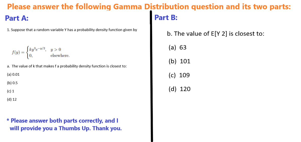 Please answer the following Gamma Distribution question and its two parts:
Part A:
1. Suppose that a random variable Y has a probability density function given by
Part B:
b. The value of E[Y 2] is closest to:
f(y) =
Sky³e-9/2, y >0
(a) 63
elsewhere.
(b) 101
a. The value of k that makes f a probability density function is closest to:
(a) 0.01
(c) 109
(b) 0.5
(c) 1
(d) 12
(d) 120
* Please answer both parts correctly, and I
will provide you a Thumbs Up. Thank you.