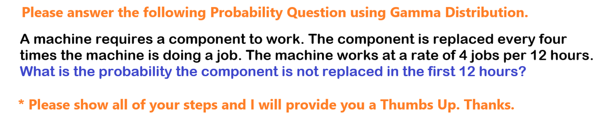 Please answer the following Probability Question using Gamma Distribution.
A machine requires a component to work. The component is replaced every four
times the machine is doing a job. The machine works at a rate of 4 jobs per 12 hours.
What is the probability the component is not replaced in the first 12 hours?
* Please show all of your steps and I will provide you a Thumbs Up. Thanks.