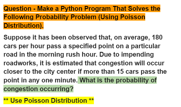 Question - Make a Python Program That Solves the
Following Probability Problem (Using Poisson
Distribution).
Suppose it has been observed that, on average, 180
cars per hour pass a specified point on a particular
road in the morning rush hour. Due to impending
roadworks, it is estimated that congestion will occur
closer to the city center if more than 15 cars pass the
point in any one minute. What is the probability of
congestion occurring?
** Use Poisson Distribution **