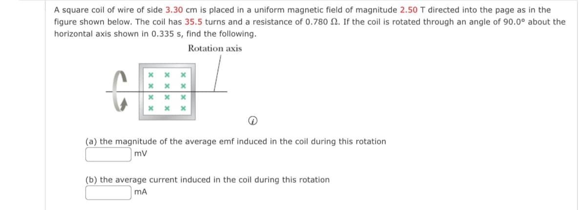 A square coil of wire of side 3.30 cm is placed in a uniform magnetic field of magnitude 2.50 T directed into the page as in the
figure shown below. The coil has 35.5 turns and a resistance of 0.780 2. If the coil is rotated through an angle of 90.0° about the
horizontal axis shown in 0.335 s, find the following.
Rotation axis
x ×
х
*
*
х x
* x
×
(a) the magnitude of the average emf induced in the coil during this rotation
mV
(b) the average current induced in the coil during this rotation
MA