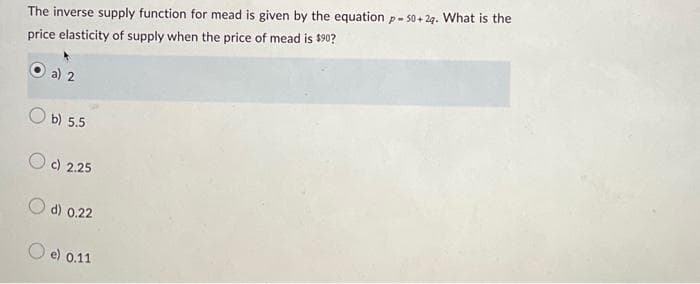 The inverse supply function for mead is given by the equation p-50+2q. What is the
price elasticity of supply when the price of mead is $90?
a) 2
b) 5.5
O c) 2.25
d) 0.22
O e) 0.11