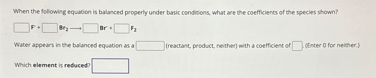 When the following equation is balanced properly under basic conditions, what are the coefficients of the species shown?
F +
Br2
Br+
F2
Water appears in the balanced equation as a
(reactant, product, neither) with a coefficient of
(Enter 0 for neither.)
Which element is reduced?