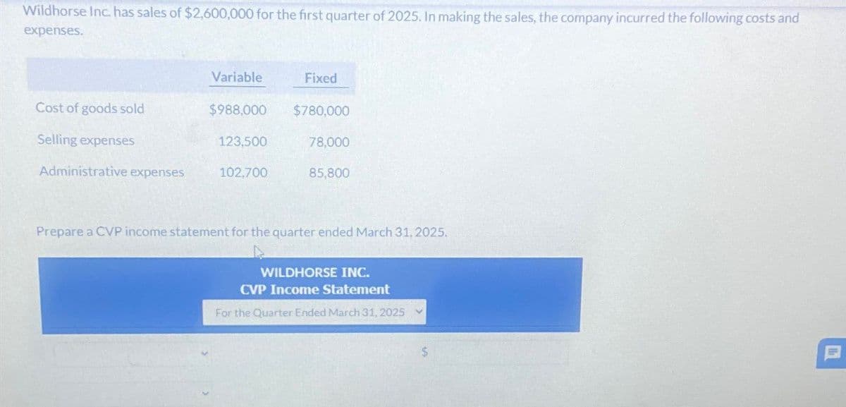 Wildhorse Inc. has sales of $2,600,000 for the first quarter of 2025. In making the sales, the company incurred the following costs and
expenses.
Variable
Fixed
Cost of goods sold
$988,000
$780,000
Selling expenses
123,500
78,000
Administrative expenses
102,700
85,800
Prepare a CVP income statement for the quarter ended March 31, 2025.
WILDHORSE INC.
CVP Income Statement
For the Quarter Ended March 31, 2025
$