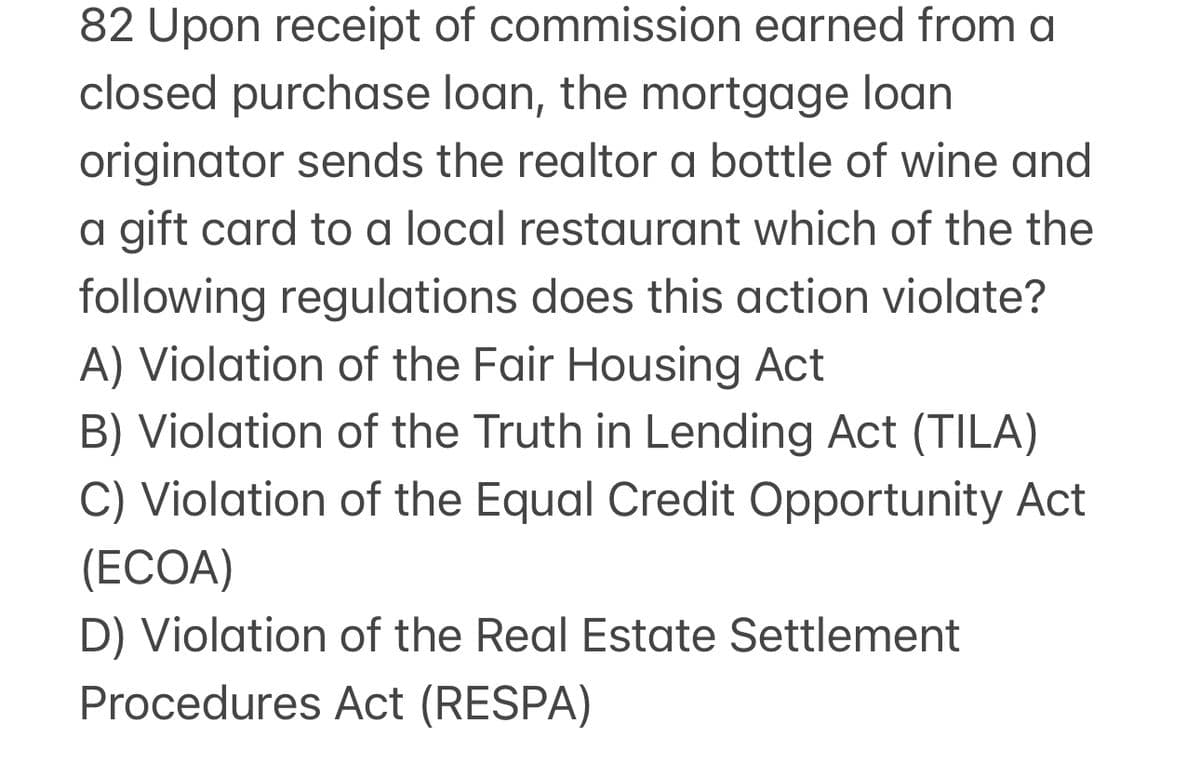 82 Upon receipt of commission earned from a
closed purchase loan, the mortgage loan
originator sends the realtor a bottle of wine and
a gift card to a local restaurant which of the the
following regulations does this action violate?
A) Violation of the Fair Housing Act
B) Violation of the Truth in Lending Act (TILA)
C) Violation of the Equal Credit Opportunity Act
(ECOA)
D) Violation of the Real Estate Settlement
Procedures Act (RESPA)