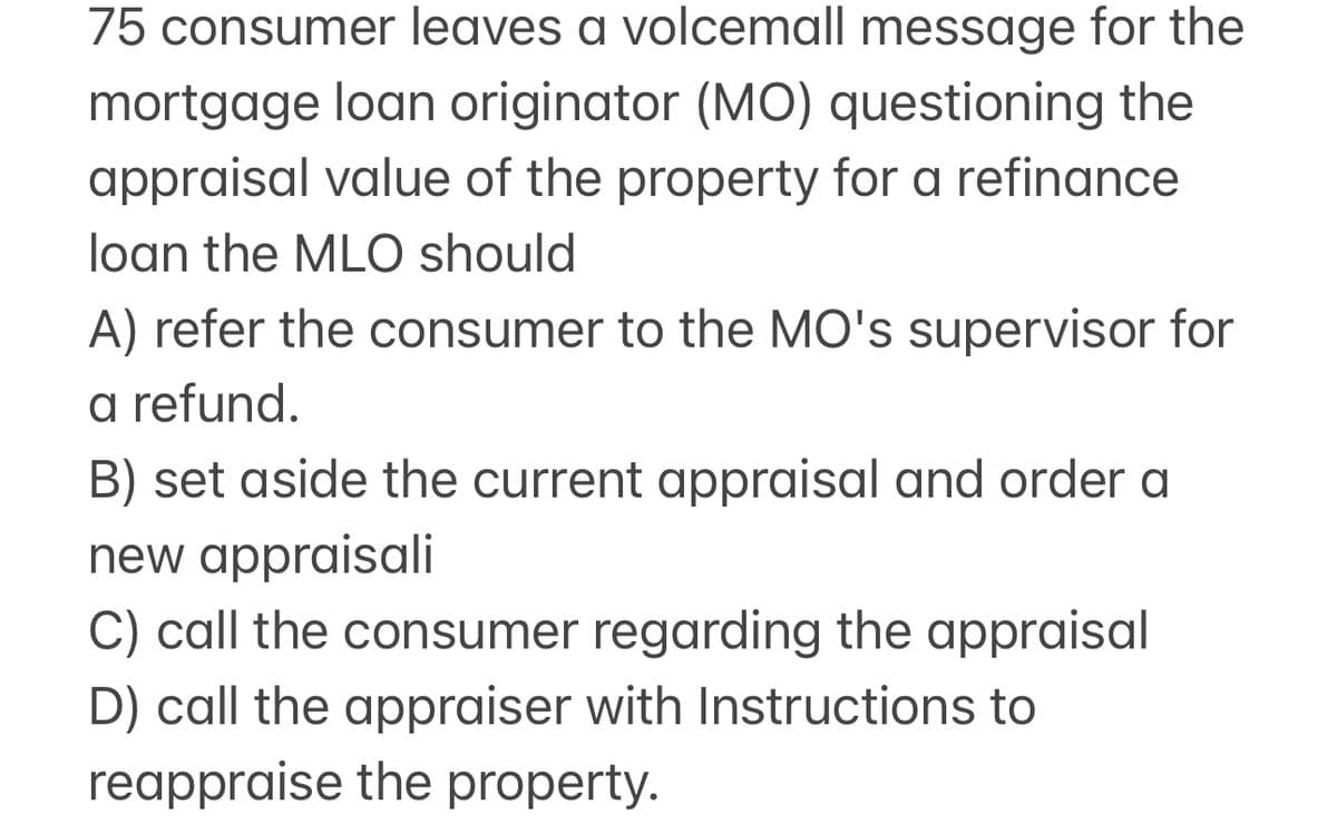 75 consumer leaves a volcemall message for the
mortgage loan originator (MO) questioning the
appraisal value of the property for a refinance
loan the MLO should
A) refer the consumer to the MO's supervisor for
a refund.
B) set aside the current appraisal and order a
new appraisali
C) call the consumer regarding the appraisal
D) call the appraiser with Instructions to
reappraise the property.