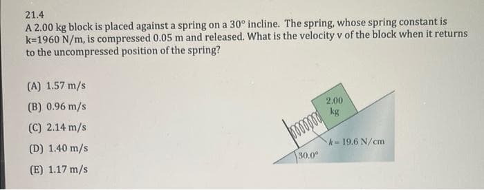 21.4
A 2.00 kg block is placed against a spring on a 30° incline. The spring, whose spring constant is
k=1960 N/m, is compressed 0.05 m and released. What is the velocity v of the block when it returns
to the uncompressed position of the spring?
(A) 1.57 m/s
(B) 0.96 m/s
(C) 2.14 m/s
(D) 1.40 m/s
(E) 1.17 m/s
2.00
kg
k-19.6 N/cm
30.0°