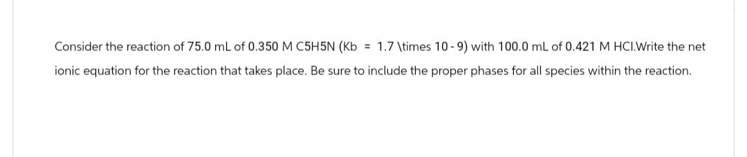 Consider the reaction of 75.0 mL of 0.350 M C5H5N (Kb = 1.7 \times 10-9) with 100.0 mL of 0.421 M HCI.Write the net
ionic equation for the reaction that takes place. Be sure to include the proper phases for all species within the reaction.