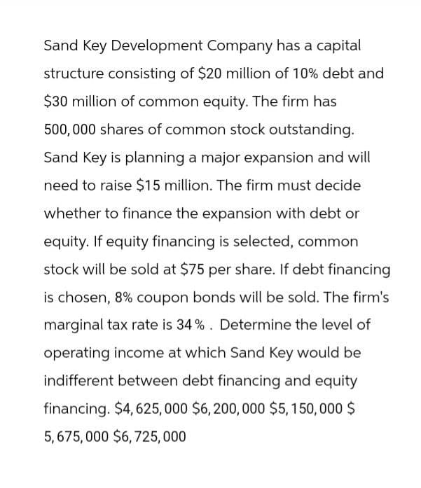 Sand Key Development Company has a capital
structure consisting of $20 million of 10% debt and
$30 million of common equity. The firm has
500,000 shares of common stock outstanding.
Sand Key is planning a major expansion and will
need to raise $15 million. The firm must decide
whether to finance the expansion with debt or
equity. If equity financing is selected, common
stock will be sold at $75 per share. If debt financing
is chosen, 8% coupon bonds will be sold. The firm's
marginal tax rate is 34%. Determine the level of
operating income at which Sand Key would be
indifferent between debt financing and equity
financing. $4, 625,000 $6,200,000 $5,150,000 $
5,675,000 $6,725,000