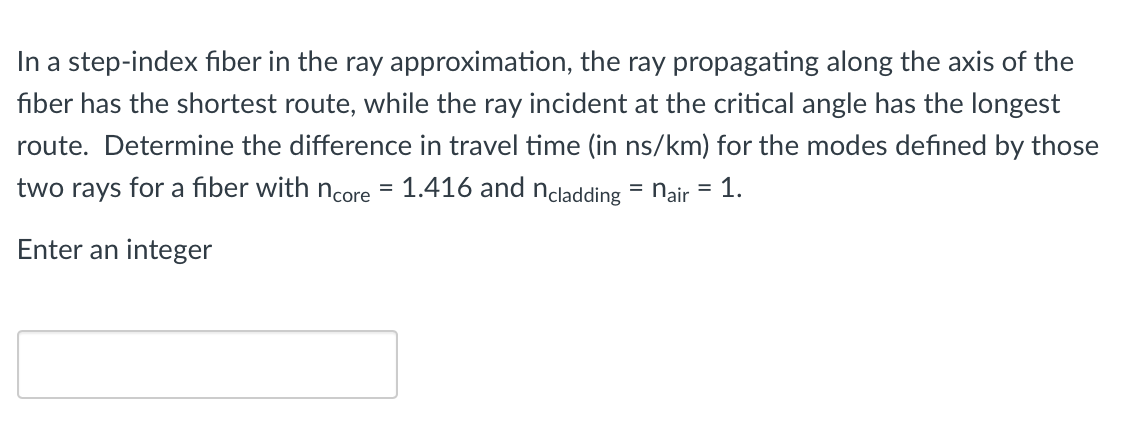 In a step-index fiber in the ray approximation, the ray propagating along the axis of the
fiber has the shortest route, while the ray incident at the critical angle has the longest
route. Determine the difference in travel time (in ns/km) for the modes defined by those
two rays for a fiber with ncore = 1.416 and ncladding
nair = 1.
Enter an integer
=