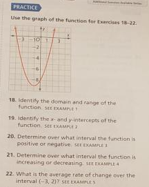 PRACTICE
Use the graph of the function for Exercises 18-22.
3
1974
18. Identify the domain and range of the
function SEE EXAMPLE 1
19. Identify the x-and y-intercepts of the
function SEE EXAMPLE 2
20. Determine over what interval the function is
positive or negative. SEE EXAMPLE 1
21. Determine over what interval the function is
increasing or decreasing. SEE EXAMPLE 4
22. What is the average rate of change over the
interval (-3, 2)7 SEE EXAMPLES