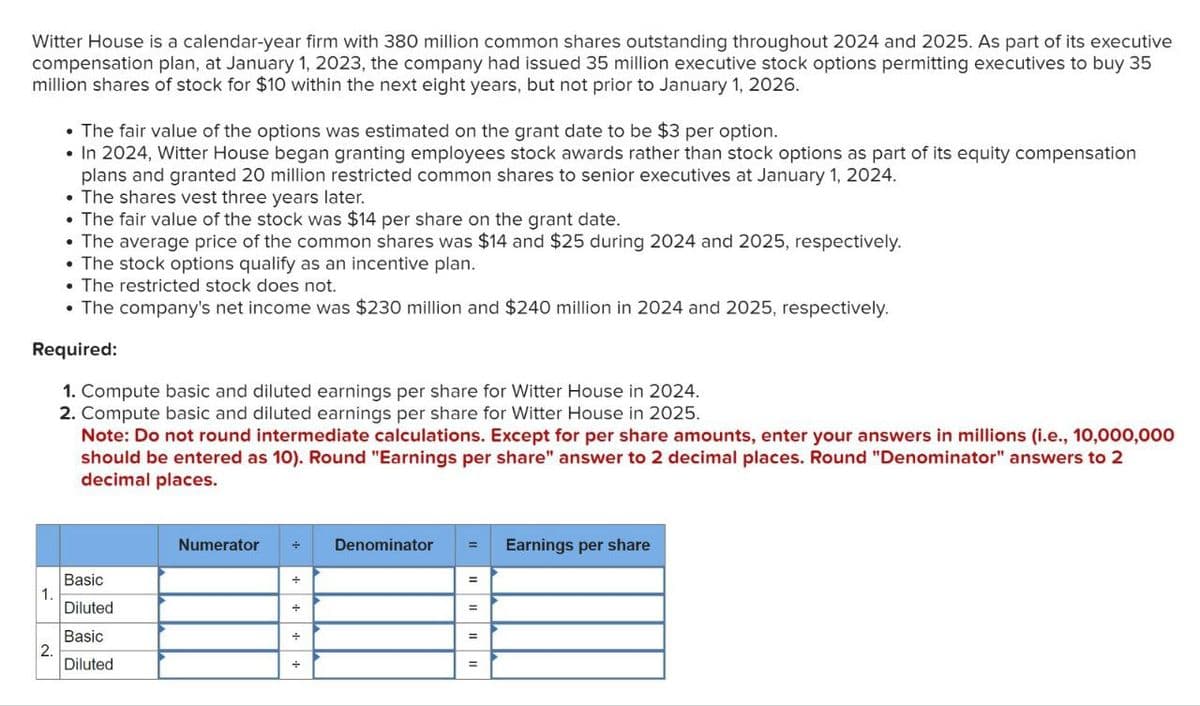 Witter House is a calendar-year firm with 380 million common shares outstanding throughout 2024 and 2025. As part of its executive
compensation plan, at January 1, 2023, the company had issued 35 million executive stock options permitting executives to buy 35
million shares of stock for $10 within the next eight years, but not prior to January 1, 2026.
• The fair value of the options was estimated on the grant date to be $3 per option.
• In 2024, Witter House began granting employees stock awards rather than stock options as part of its equity compensation
plans and granted 20 million restricted common shares to senior executives at January 1, 2024.
⚫ The shares vest three years later.
• The fair value of the stock was $14 per share on the grant date.
• The average price of the common shares was $14 and $25 during 2024 and 2025, respectively.
• The stock options qualify as an incentive plan.
• The restricted stock does not.
•The company's net income was $230 million and $240 million in 2024 and 2025, respectively.
Required:
1. Compute basic and diluted earnings per share for Witter House in 2024.
2. Compute basic and diluted earnings per share for Witter House in 2025.
Note: Do not round intermediate calculations. Except for per share amounts, enter your answers in millions (i.e., 10,000,000
should be entered as 10). Round "Earnings per share" answer to 2 decimal places. Round "Denominator" answers to 2
decimal places.
Numerator
Denominator
Basic
1.
Diluted
Basic
2.
Diluted
+|+|+
=
Earnings per share