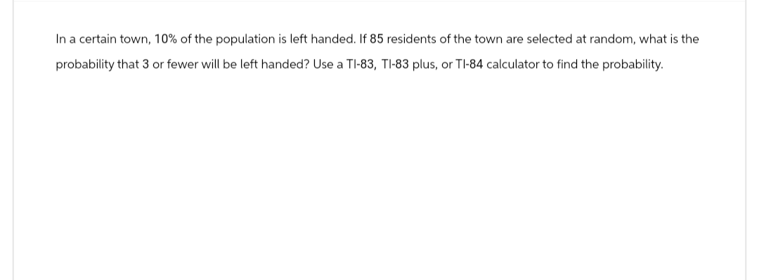 In a certain town, 10% of the population is left handed. If 85 residents of the town are selected at random, what is the
probability that 3 or fewer will be left handed? Use a TI-83, TI-83 plus, or TI-84 calculator to find the probability.